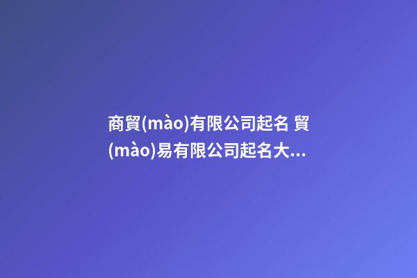 商貿(mào)有限公司起名 貿(mào)易有限公司起名大全集-第1張-公司起名-玄機(jī)派